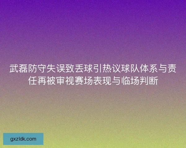武磊防守失误致丢球引热议球队体系与责任再被审视赛场表现与临场判断