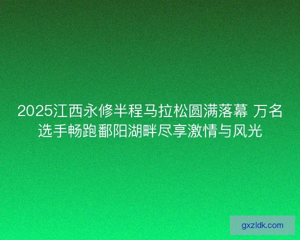 2025江西永修半程马拉松圆满落幕 万名选手畅跑鄱阳湖畔尽享激情与风光