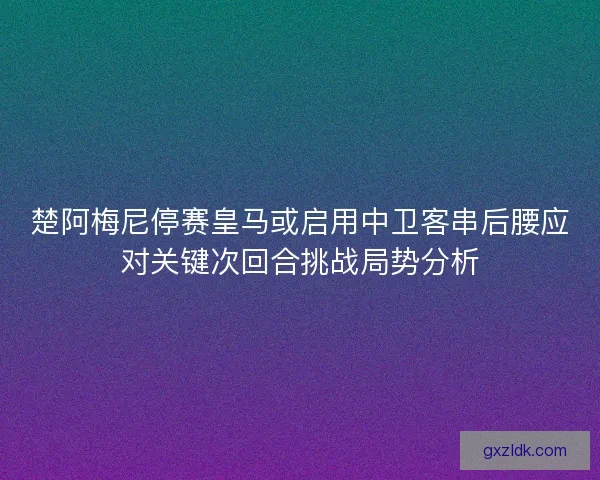 楚阿梅尼停赛皇马或启用中卫客串后腰应对关键次回合挑战局势分析