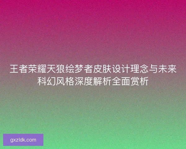 王者荣耀天狼绘梦者皮肤设计理念与未来科幻风格深度解析全面赏析 王者荣耀天狼绘梦者皮肤设计理念与未来科幻风格深度解析全面赏析