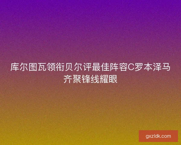 库尔图瓦领衔贝尔评最佳阵容C罗本泽马齐聚锋线耀眼