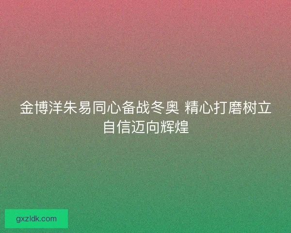 金博洋朱易同心备战冬奥 精心打磨树立自信迈向辉煌