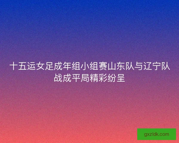 十五运女足成年组小组赛山东队与辽宁队战成平局精彩纷呈
