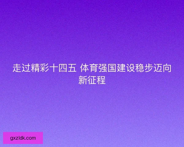 走过精彩十四五 体育强国建设稳步迈向新征程 走过精彩十四五 体育强国建设稳步迈向新征程