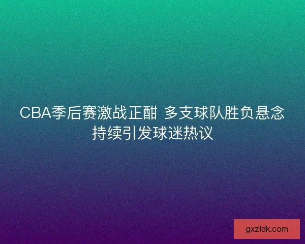 CBA季后赛激战正酣 多支球队胜负悬念持续引发球迷热议
