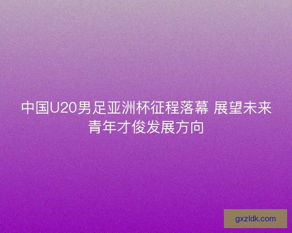 中国U20男足亚洲杯征程落幕 展望未来青年才俊发展方向 中国U20男足亚洲杯征程落幕 展望未来青年才俊发展方向