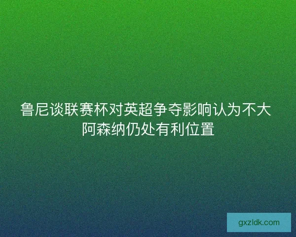 鲁尼谈联赛杯对英超争夺影响认为不大 阿森纳仍处有利位置 鲁尼谈联赛杯对英超争夺影响认为不大 阿森纳仍处有利位置