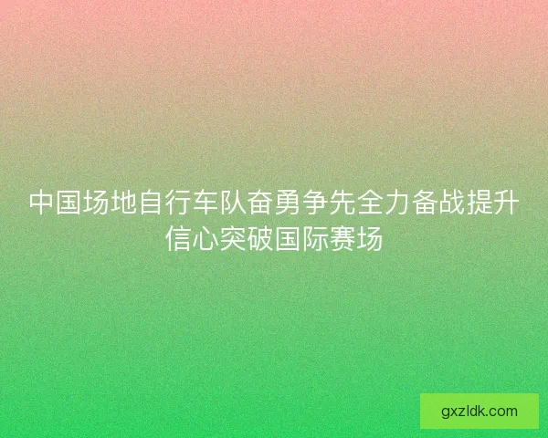 中国场地自行车队奋勇争先全力备战提升信心突破国际赛场
