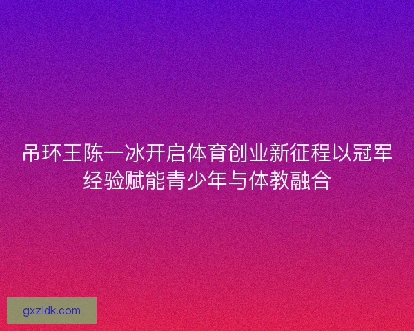 吊环王陈一冰开启体育创业新征程以冠军经验赋能青少年与体教融合