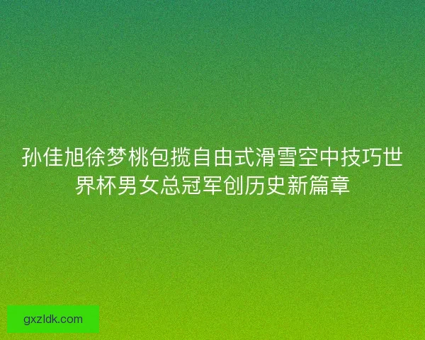 孙佳旭徐梦桃包揽自由式滑雪空中技巧世界杯男女总冠军创历史新篇章 孙佳旭徐梦桃包揽自由式滑雪空中技巧世界杯男女总冠军创历史新篇章