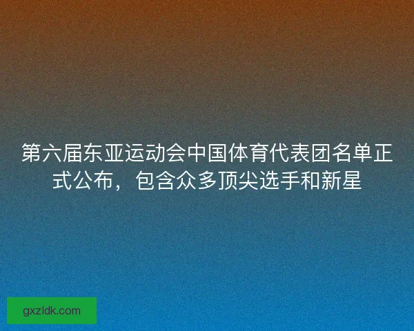 第六届东亚运动会中国体育代表团名单正式公布，包含众多顶尖选手和新星
