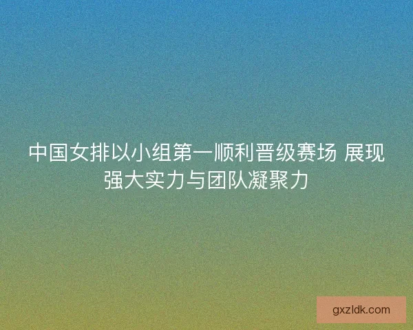 中国女排以小组第一顺利晋级赛场 展现强大实力与团队凝聚力 中国女排以小组第一顺利晋级赛场 展现强大实力与团队凝聚力