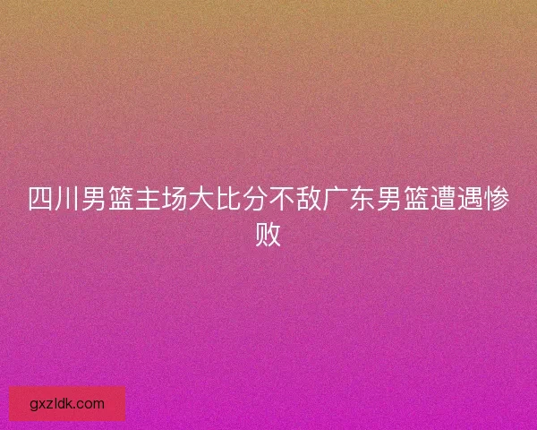 四川男篮主场大比分不敌广东男篮遭遇惨败