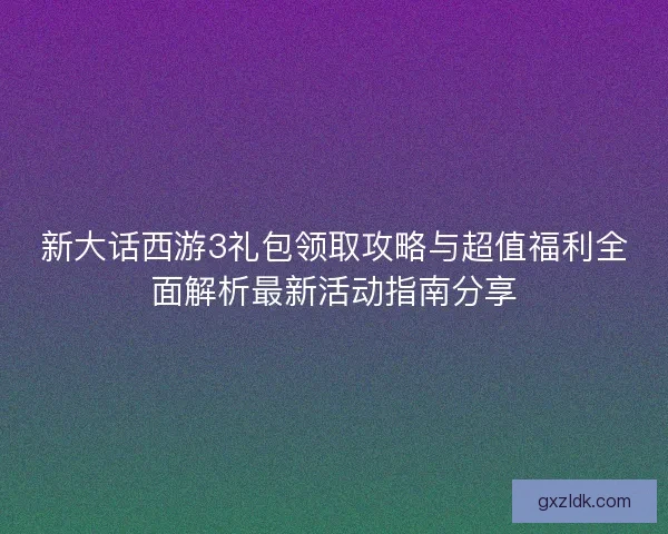 新大话西游3礼包领取攻略与超值福利全面解析最新活动指南分享