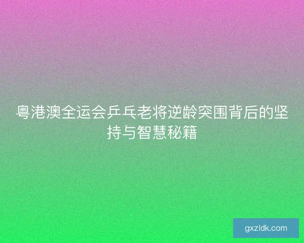 粤港澳全运会乒乓老将逆龄突围背后的坚持与智慧秘籍
