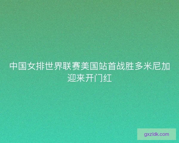 中国女排世界联赛美国站首战胜多米尼加迎来开门红