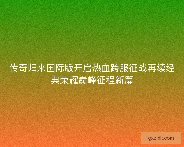 传奇归来国际版开启热血跨服征战再续经典荣耀巅峰征程新篇