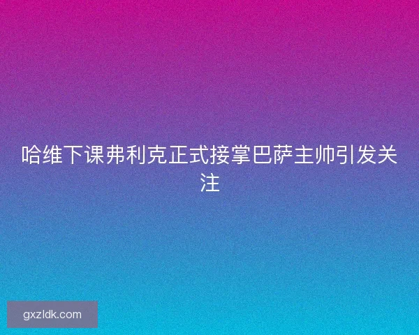 哈维下课弗利克正式接掌巴萨主帅引发关注