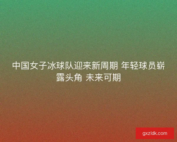 中国女子冰球队迎来新周期 年轻球员崭露头角 未来可期 中国女子冰球队迎来新周期 年轻球员崭露头角 未来可期