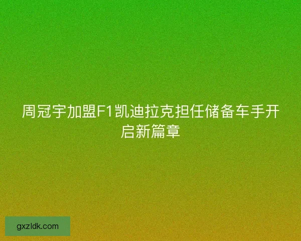 周冠宇加盟F1凯迪拉克担任储备车手开启新篇章