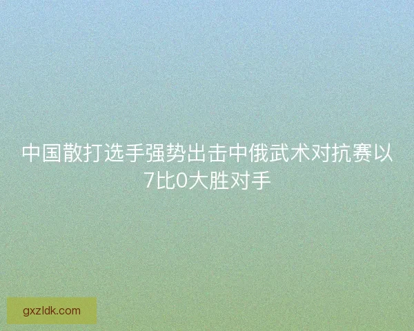 中国散打选手强势出击中俄武术对抗赛以7比0大胜对手 中国散打选手强势出击中俄武术对抗赛以7比0大胜对手