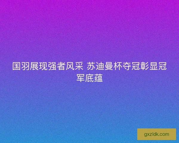 国羽展现强者风采 苏迪曼杯夺冠彰显冠军底蕴 国羽展现强者风采 苏迪曼杯夺冠彰显冠军底蕴